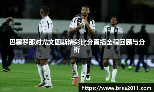 巴塞罗那对尤文图斯精彩比分直播全程回顾与分析