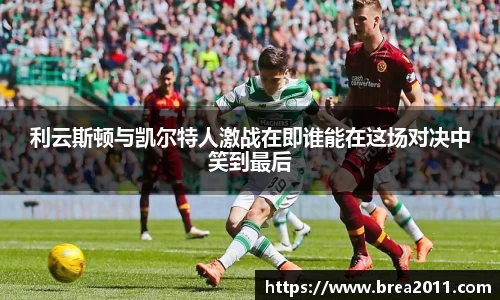 利云斯顿与凯尔特人激战在即谁能在这场对决中笑到最后